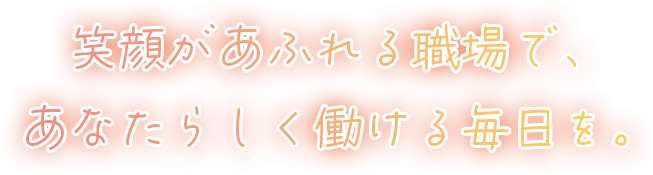 笑顔があふれる職場で、あなたらしく働ける毎日を。
